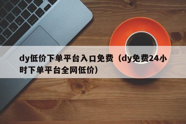 dy低价下单平台入口免费(dy免费24小时下单平台全网低价)