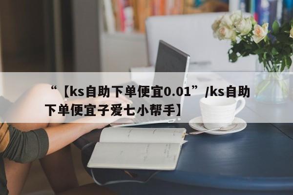 “【ks自助下单便宜0.01”/ks自助下单便宜子爱七小帮手】