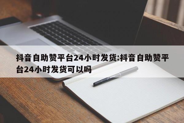 抖音自助赞平台24小时发货:抖音自助赞平台24小时发货可以吗