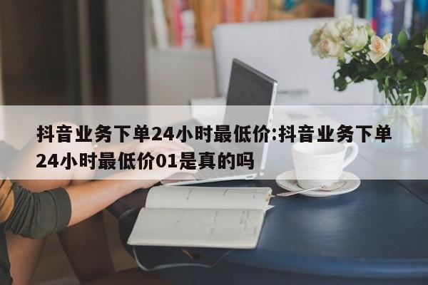 抖音业务下单24小时最低价:抖音业务下单24小时最低价01是真的吗