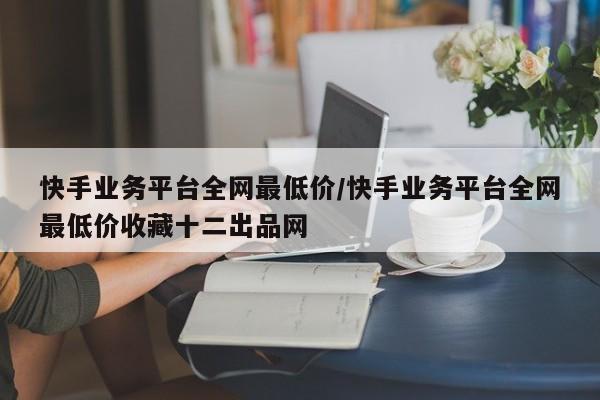 快手业务平台全网最低价/快手业务平台全网最低价收藏十二出品网