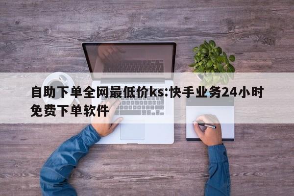 自助下单全网最低价ks:快手业务24小时免费下单软件