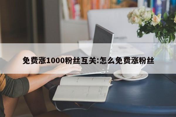 免费涨1000粉丝互关:怎么免费涨粉丝