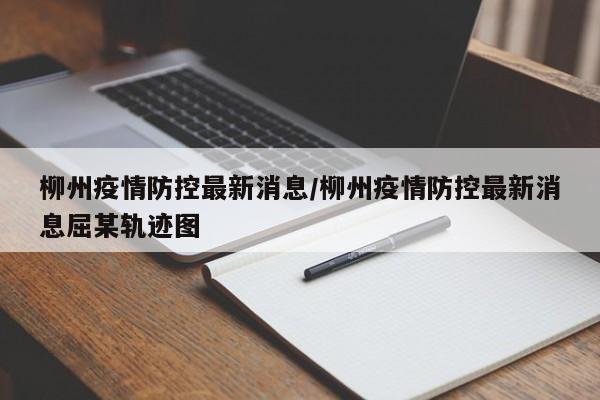 柳州疫情防控最新消息/柳州疫情防控最新消息屈某轨迹图