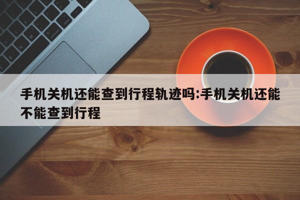 手机关机还能查到行程轨迹吗:手机关机还能不能查到行程