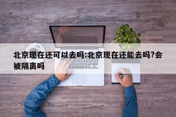 北京现在还可以去吗:北京现在还能去吗?会被隔离吗