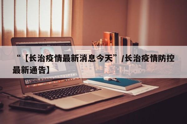 “【长治疫情最新消息今天”/长治疫情防控最新通告】