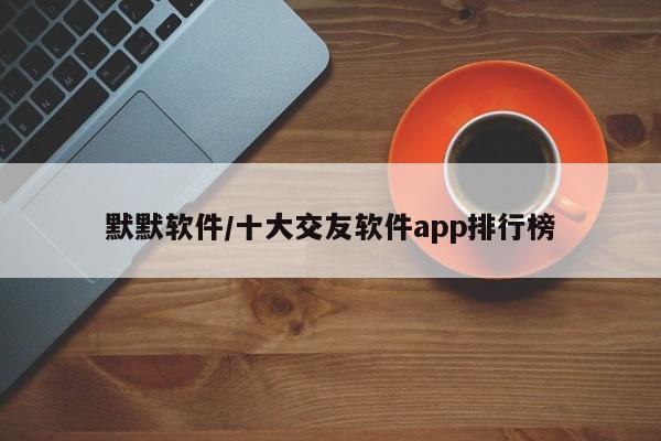 默默软件/十大交友软件app排行榜