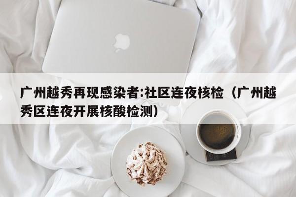 广州越秀再现感染者:社区连夜核检(广州越秀区连夜开展核酸检测)