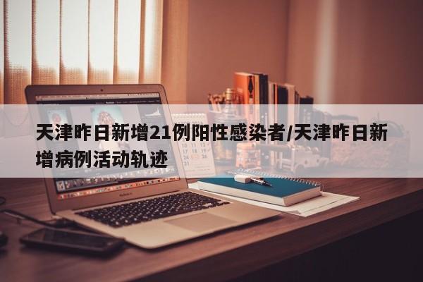天津昨日新增21例阳性感染者/天津昨日新增病例活动轨迹