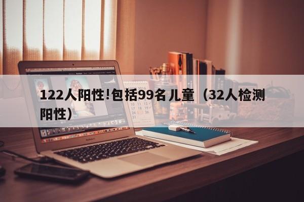 122人阳性!包括99名儿童(32人检测阳性)