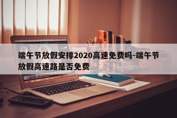 端午节放假安排2020高速免费吗-端午节放假高速路是否免费