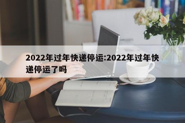 2022年过年快递停运:2022年过年快递停运了吗